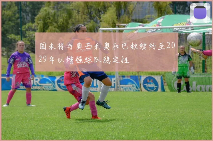 国米将与奥西利奥和巴钦续约至2029年以增强球队稳定性