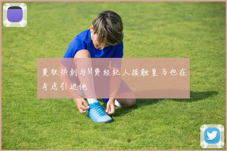 曼联热刺与M费经纪人接触皇马也在考虑引进他