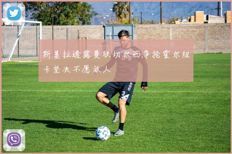 斯基拉透露曼联切尔西争抢霍尔纽卡坚决不愿放人