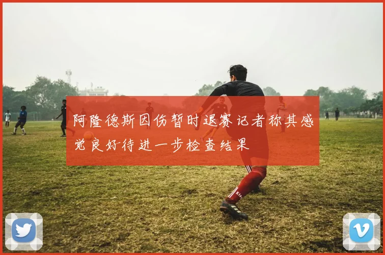 阿隆德斯因伤暂时退赛记者称其感觉良好待进一步检查结果