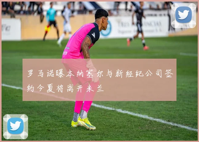 罗马诺曝本纳塞尔与新经纪公司签约今夏将离开米兰