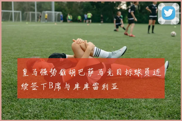 皇马强势截胡巴萨马竞目标球员连续签下B席与库库雷利亚