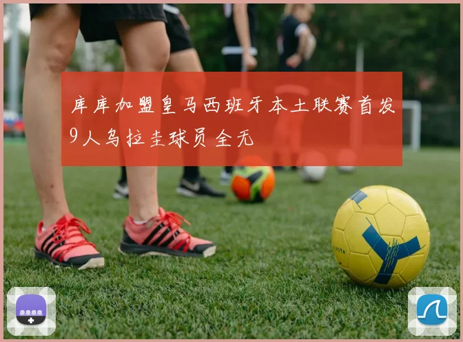 库库加盟皇马西班牙本土联赛首发9人乌拉圭球员全无