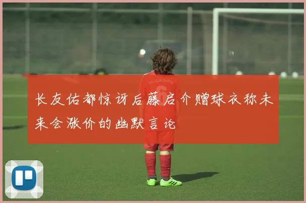 长友佑都惊讶后藤启介赠球衣称未来会涨价的幽默言论