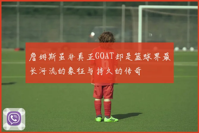 詹姆斯虽非真正GOAT却是篮球界最长河流的象征与持久的传奇