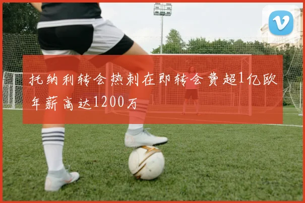 托纳利转会热刺在即转会费超1亿欧年薪高达1200万