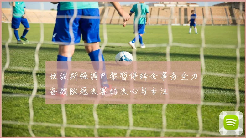 坎波斯强调巴黎暂停转会事务全力备战欧冠决赛的决心与专注